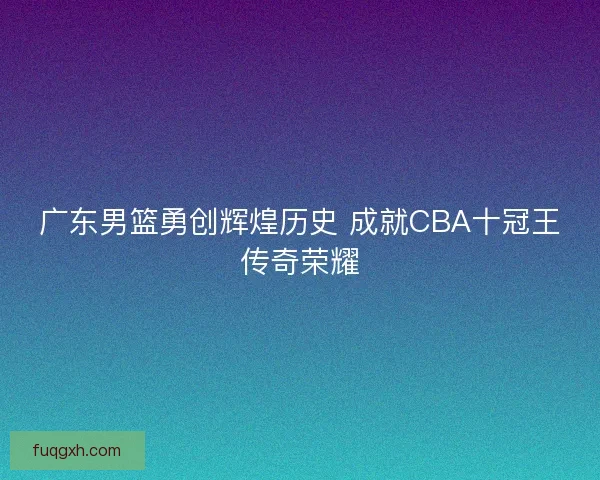 广东男篮勇创辉煌历史 成就CBA十冠王传奇荣耀