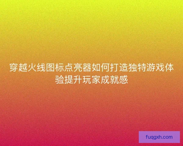 穿越火线图标点亮器如何打造独特游戏体验提升玩家成就感